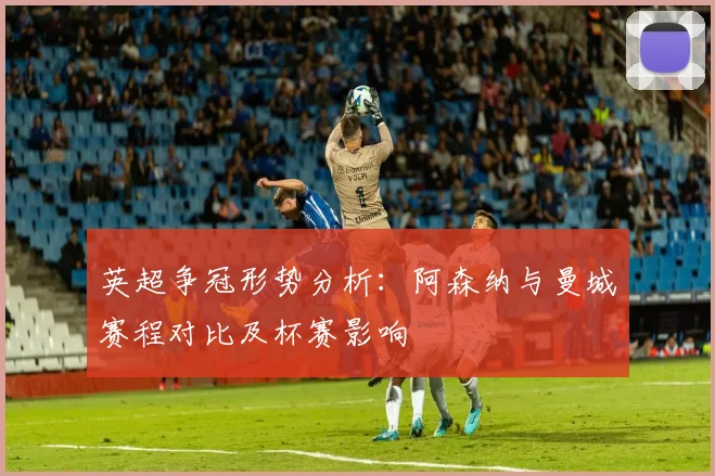 英超争冠形势分析：阿森纳与曼城赛程对比及杯赛影响