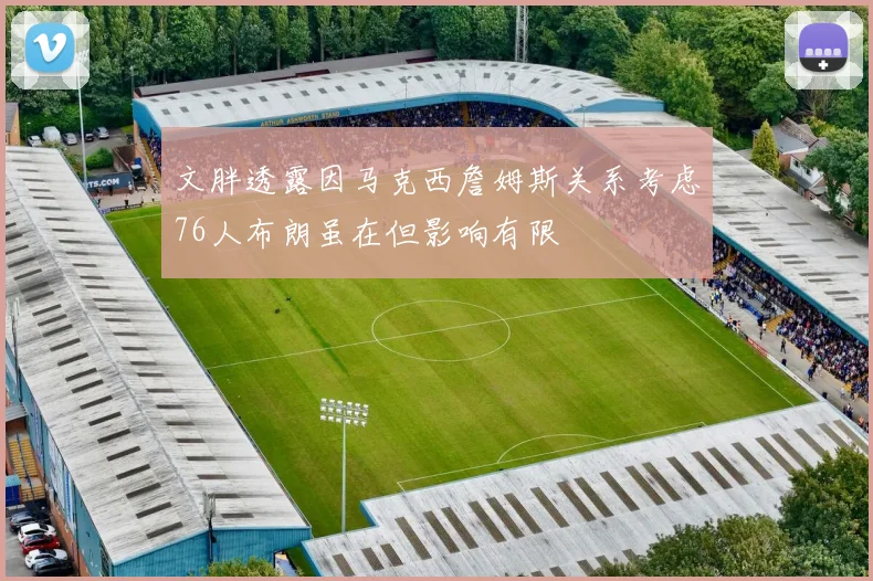 文胖透露因马克西詹姆斯关系考虑76人布朗虽在但影响有限