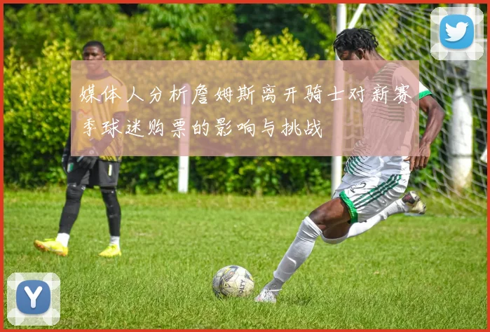 媒体人分析詹姆斯离开骑士对新赛季球迷购票的影响与挑战