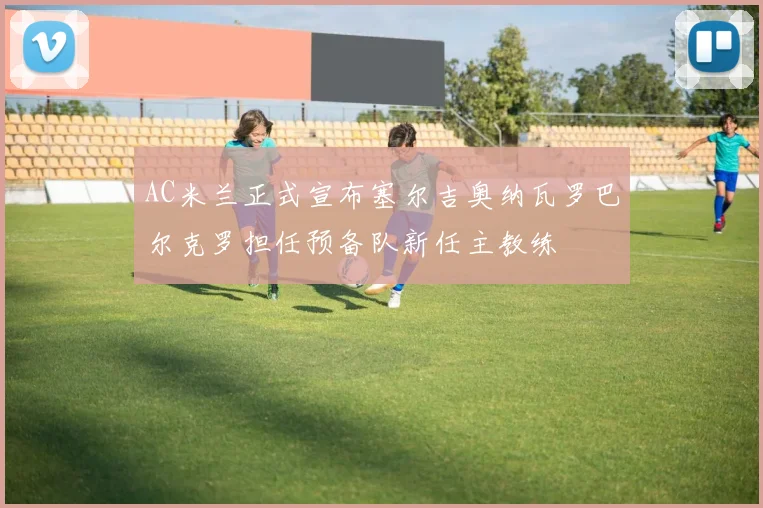 AC米兰正式宣布塞尔吉奥纳瓦罗巴尔克罗担任预备队新任主教练