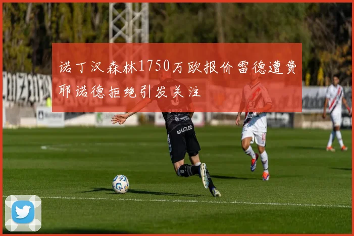 诺丁汉森林1750万欧报价雷德遭费耶诺德拒绝引发关注