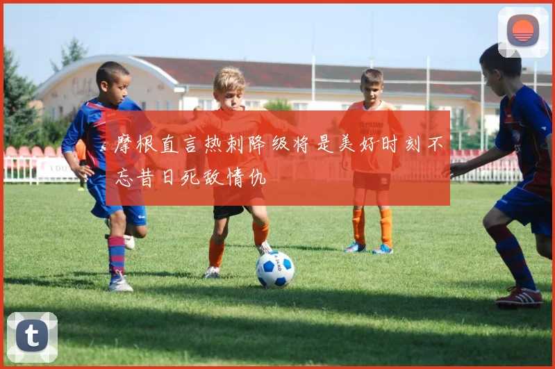 摩根直言热刺降级将是美好时刻不忘昔日死敌情仇