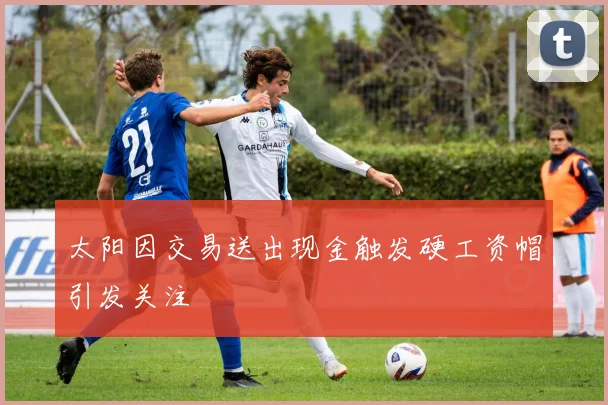 太阳因交易送出现金触发硬工资帽引发关注