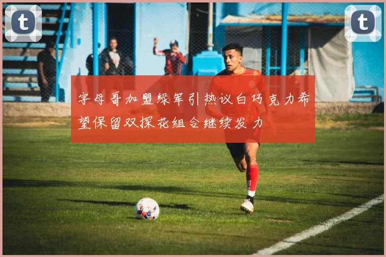 字母哥加盟绿军引热议白巧克力希望保留双探花组合继续发力