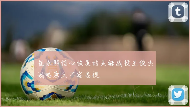 崔永熙信心恢复的关键战役王俊杰战略意义不容忽视