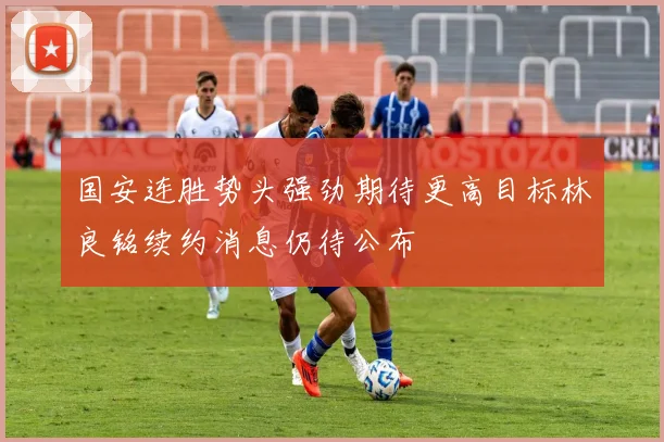 国安连胜势头强劲期待更高目标林良铭续约消息仍待公布