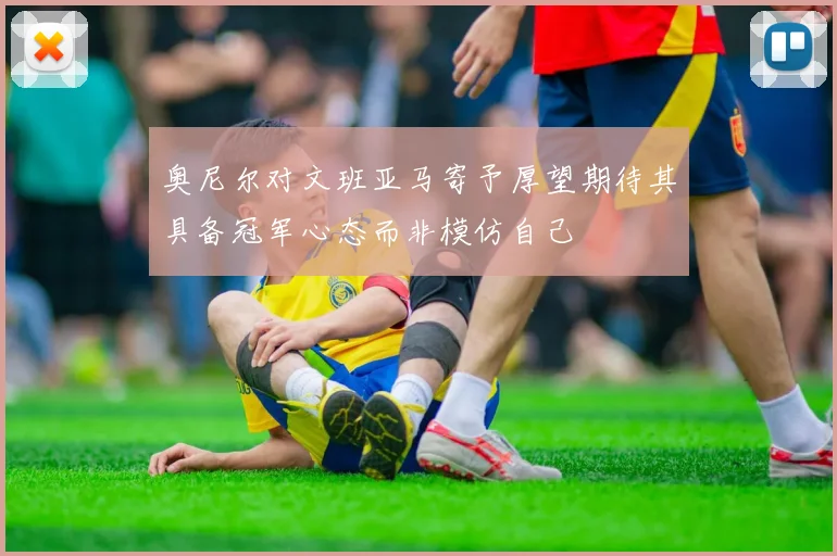 奥尼尔对文班亚马寄予厚望期待其具备冠军心态而非模仿自己