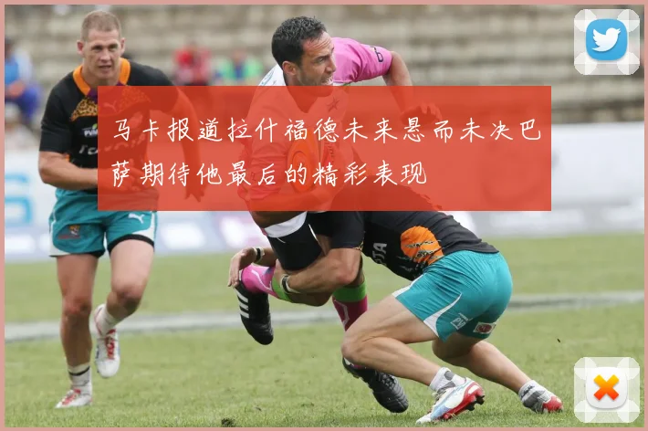 马卡报道拉什福德未来悬而未决巴萨期待他最后的精彩表现