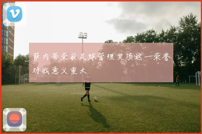 萨内蒂荣获足球管理奖项这一荣誉对我意义重大