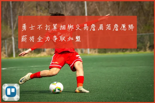 勇士不打算捆绑交易詹眉若詹愿降薪将全力争取加盟