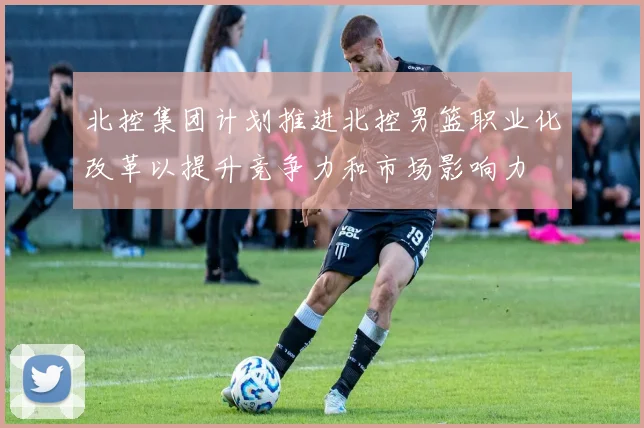 北控集团计划推进北控男篮职业化改革以提升竞争力和市场影响力