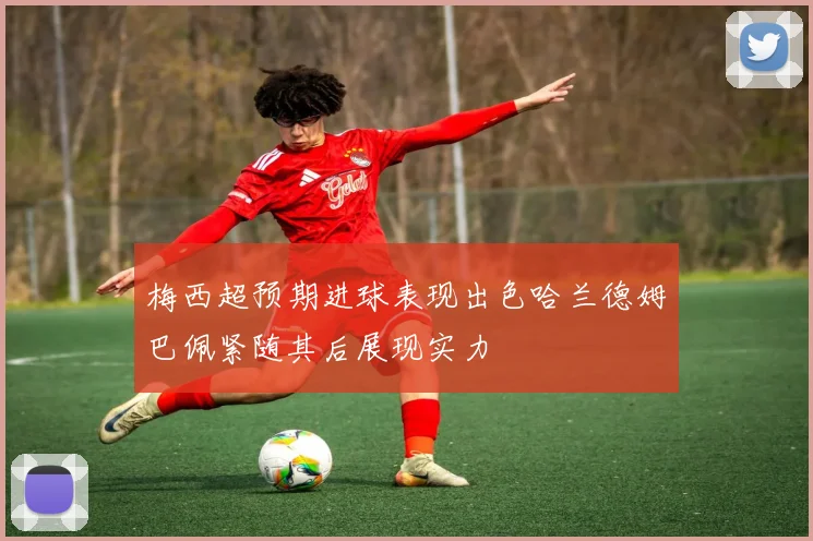 梅西超预期进球表现出色哈兰德姆巴佩紧随其后展现实力